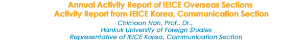 Annual Activity Report of IEICE Overseas Sections 
Activity Report from IEICE Korea, Communication Section

Chimoon Han, Prof., Dr., 
Hankuk University of Foreign Studies
Representative of IEICE Korea, Communication Section
